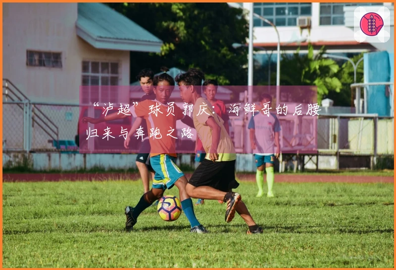 “泸超”球员郭庆：海鲜哥的后腰归来与奔跑之路